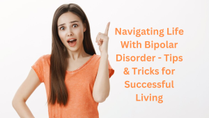 Navigating Life With Bipolar Disorder - Tips & Tricks for Successful Living